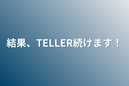 結果、TELLER続けます！