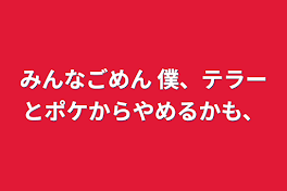 みんなごめん      僕、テラーとポケからやめるかも、