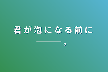 君 が 泡 に な る 前 に ─── 。