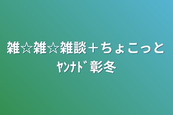 雑☆雑☆雑談＋ちょこっとﾔﾝﾅﾄﾞ彰冬