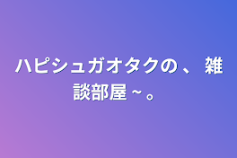 ハピシュガオタクの  、   雑談部屋  ~  。