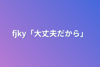 fjky「大丈夫だから」