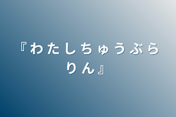 『 わ た し ち ゅ う ぶ ら り ん 』