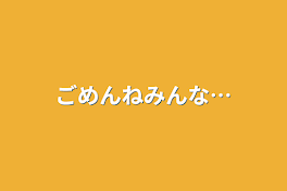 ごめんねみんな…