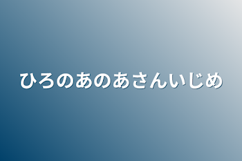 ひろのあのあさんいじめ