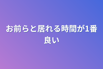 お前らと居れる時間が1番良い