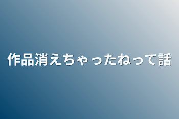 作品消えちゃったねって話