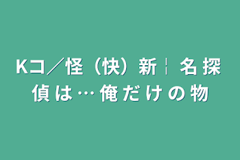 Kコ／怪（快）新￤ 名 探 偵 は … 俺 だ け の 物