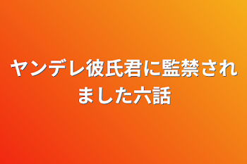 ヤンデレ彼氏君に監禁されました六話