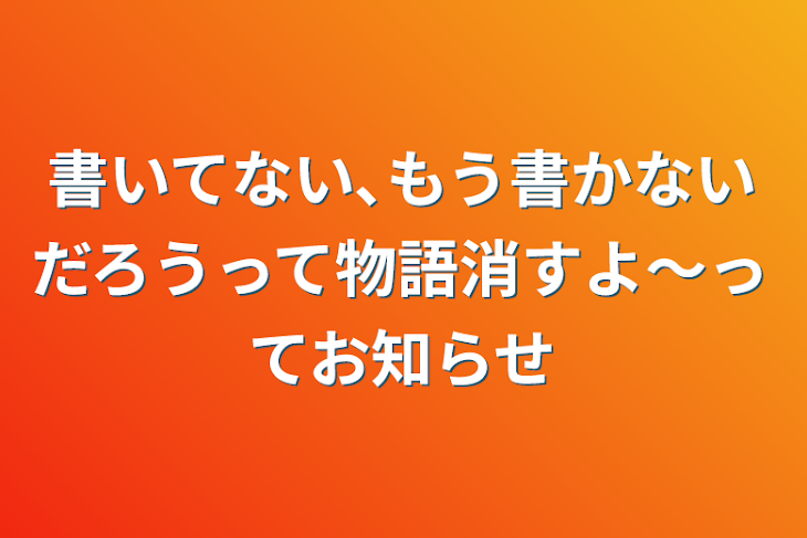 「書いてない､もう書かないだろうって物語消すよ〜ってお知らせ」のメインビジュアル