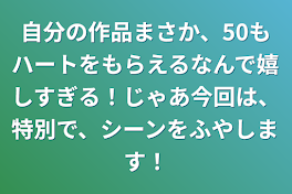 自分の作品まさか、50もハートをもらえるなんで嬉しすぎる！じゃあ今回は、特別で、シーンをふやします！