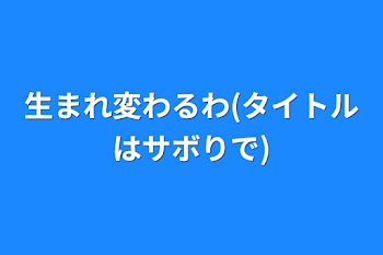 生まれ変わるわ(タイトルはサボりで)