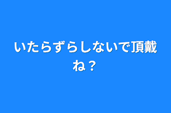 いたらずらしないで頂戴ね？