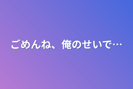 ごめんね、俺のせいで…