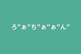 ろ"ぁ"ち"ぁ"ぁ"ん"