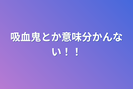 吸血鬼とか意味分かんない！！