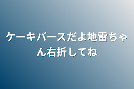 ケーキバースだよ
地雷ちゃん右折してね