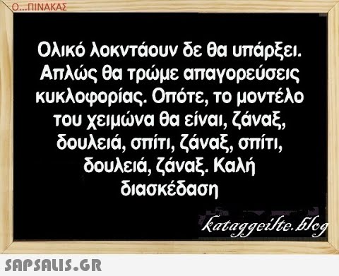 Ο..ΠΙΝΑΚΑΣ Ολικό λοκντάουν δε θα υπάρξει . Απλς θα τρμε απαγορεύσεις κυκλοφορίας. Οπότε, το μοντέλο του χειμνα θα είναι, ζάναξ, δουλειά, σπίτι, ζάναξ, σπίτι, δουλειά , ζάναξ. Καλή διασκέδαση SAPShLiS.GR