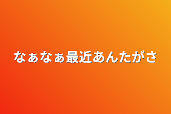 なぁなぁ最近あんたがさ