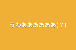 うわああああああ(？)