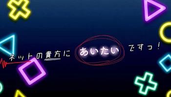 ネットの貴方にあいたいですっ！