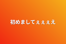 初めましてぇぇぇえ