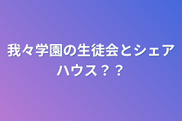 我々学園の生徒会とシェアハウス？？