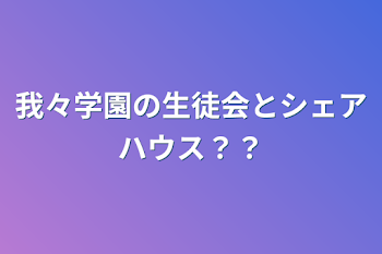 我々学園の生徒会とシェアハウス？？