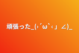 頑張った_(›´ω`‹ 」∠)_