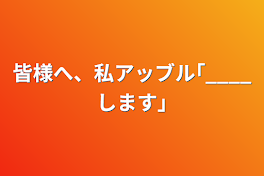 皆様へ、私アッブル｢____します｣