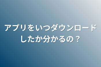 アプリをいつダウンロードしたか分かるの？