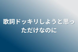 歌詞ドッキリしようと思っただけなのに