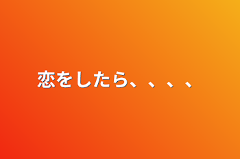 恋をしたら、、、、