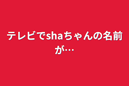 テレビでshaちゃんの名前が…