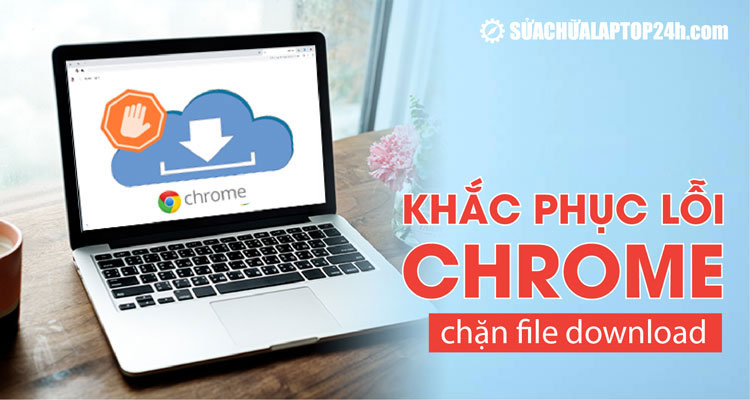 Khắc phục tình trạng Chrome chặn file download