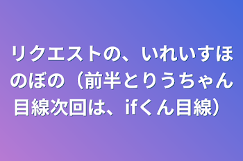 リクエストの、いれいすほのぼの（前半とりうちゃん目線次回は、ifくん目線）