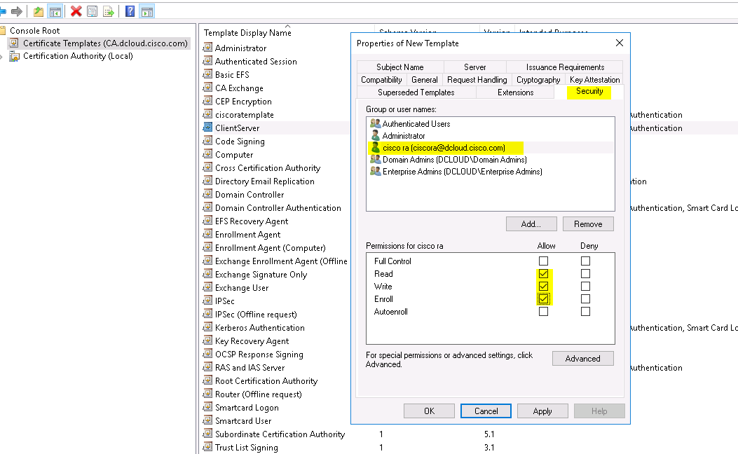 Console Root 
Certificate Templates (CA.dcIoud.cisco.com) 
Certification Authority (Local) 
Template Display Name 
Administrator 
Authenticated Session 
Basic EFS 
CA Exchange 
CEP Encryption 
ciscoratemplate 
ClientServer 
Code Signing 
Computer 
Cross Certification Authority 
Directory Email Replication 
Domain Controller 
Domain Controller Authentication 
EFS Recovery Agent 
Enrollment Agent 
Enrollment Agent (Computer) 
Exchange Enrollment Agent (Offline 
Exchange Signature Only 
Exchange user 
IPSec (Offline request) 
Kerberos Authentication 
Key Recovery Agent 
OCSP Response Signing 
RAS and IAS Server 
Root Certification Authority 
Router (Offline request) 
Smartcard Logon 
Smartcard user 
Subordinate Certification Authority 
Trust List Signing 
Properties of Neuu Template 
Subiect Name 
Server 
Issuance Requirements 
Compatibility General Request Handling Cryptography Key Attestation 
Superseded Templates 
Group or user names: 
Authenticated users 
Administrator 
Extensions 
a 
cisco ra (ciscora@dcloudciscocom) 
Domain Admins (D CLOUD SD omain Admins) 
Enterprise Admins (DCLOLlD\Enterprise Admins) 
Permissions for cisco ra 
Full Control 
Enroll 
Autoenroll 
For special permissions or advanced settings, click 
Advanced 
Cancel 
Security 
uthentication 
uthentication 
uthentication, Smart Card Lc 
uthentication, Smart Card Lc 
Advanced 
uthentication