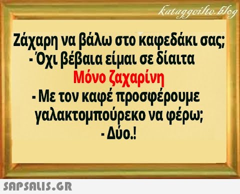 Ζάχαρη να βάλω στο καφεδάκι σας . Οχι βέβαια είμαι σε δίαιτα Μόνο ζαχαρίνη - Με τον καφέ προσφέρουμε γαλακτομπούρεκο να φέρω; - Δύο.!