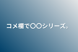 コメ欄で〇〇シリーズ。