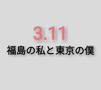 3.11 福島の私と東京の僕