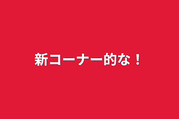 新コーナー的な！