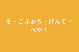 そ ~ ごふぉろ ~ げんて ~ べや！