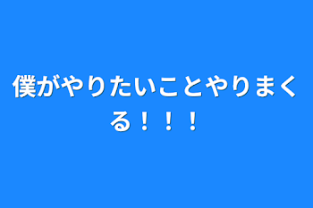 僕がやりたいことやりまくる！！！