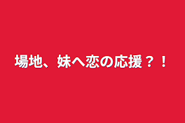 場地、妹へ恋の応援？！