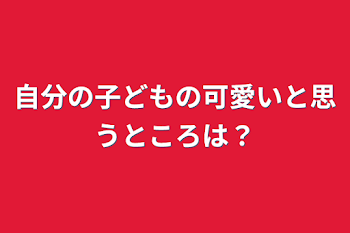 自分の子どもの可愛いと思うところは？