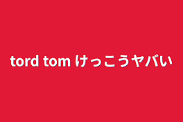 tord tom けっこうヤバい