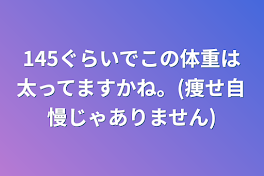 145ぐらいでこの体重は太ってますかね。(痩せ自慢じゃありません)