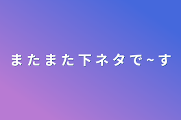 ま た ま た 下 ネ タ で ~ す