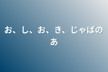 お、し、お、き、じゃぱのあ