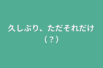 久しぶり、ただそれだけ（？）